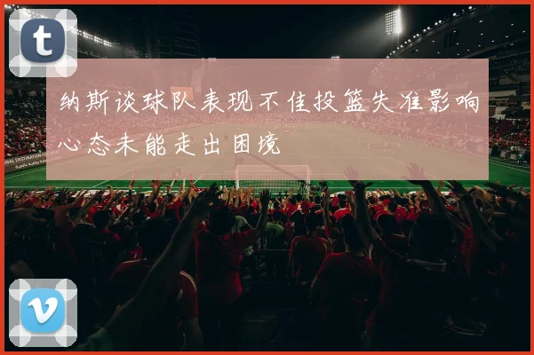 纳斯谈球队表现不佳投篮失准影响心态未能走出困境