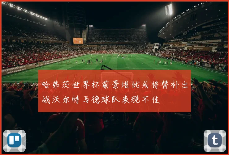 哈弗茨世界杯前景堪忧或将替补出战沃尔特马德球队表现不佳