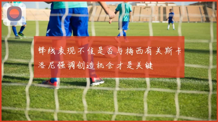 锋线表现不佳是否与梅西有关斯卡洛尼强调创造机会才是关键