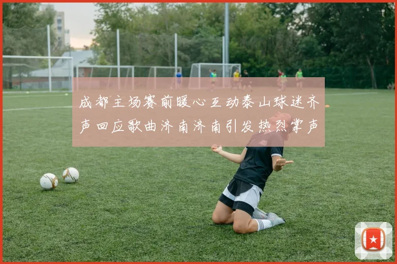 成都主场赛前暖心互动泰山球迷齐声回应歌曲济南济南引发热烈掌声
