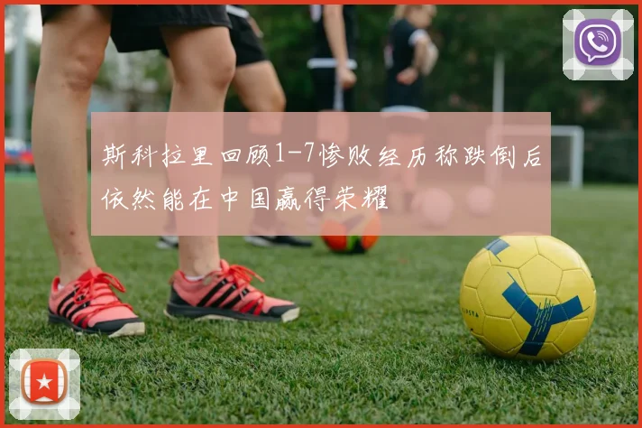 斯科拉里回顾1-7惨败经历称跌倒后依然能在中国赢得荣耀