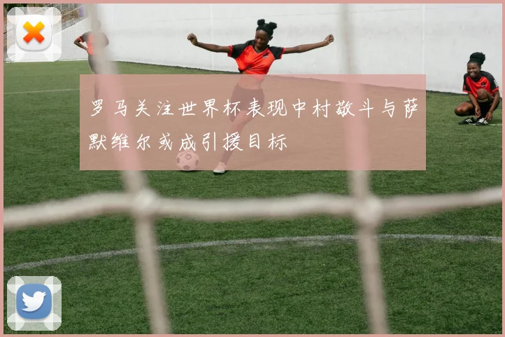 罗马关注世界杯表现中村敬斗与萨默维尔或成引援目标