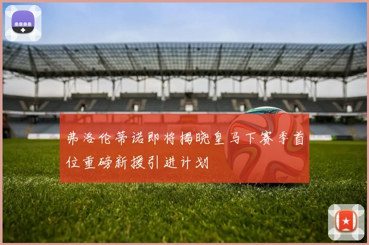 弗洛伦蒂诺即将揭晓皇马下赛季首位重磅新援引进计划