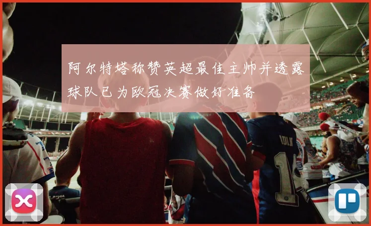 阿尔特塔称赞英超最佳主帅并透露球队已为欧冠决赛做好准备