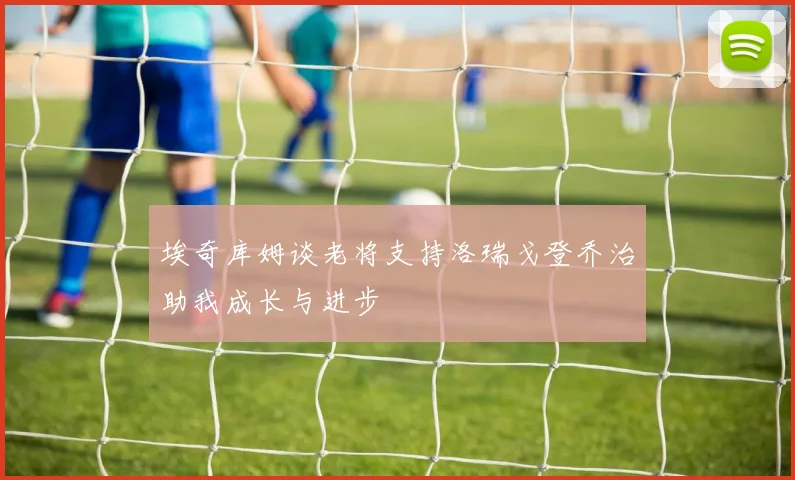 埃奇库姆谈老将支持洛瑞戈登乔治助我成长与进步