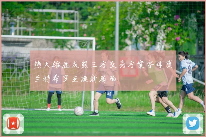 热火雄鹿灰熊三方交易方案字母莫兰特希罗互换新局面