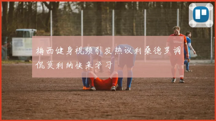 梅西健身视频引发热议利桑德罗调侃莫利纳快来学习