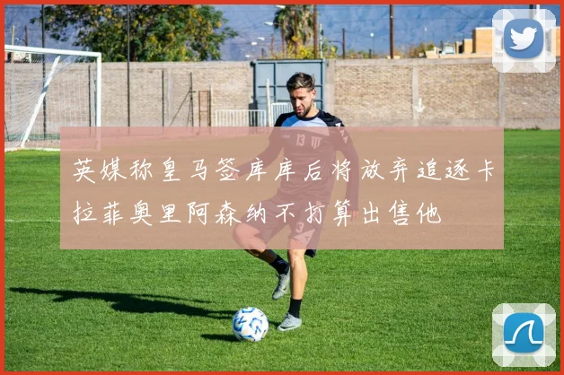 英媒称皇马签库库后将放弃追逐卡拉菲奥里阿森纳不打算出售他