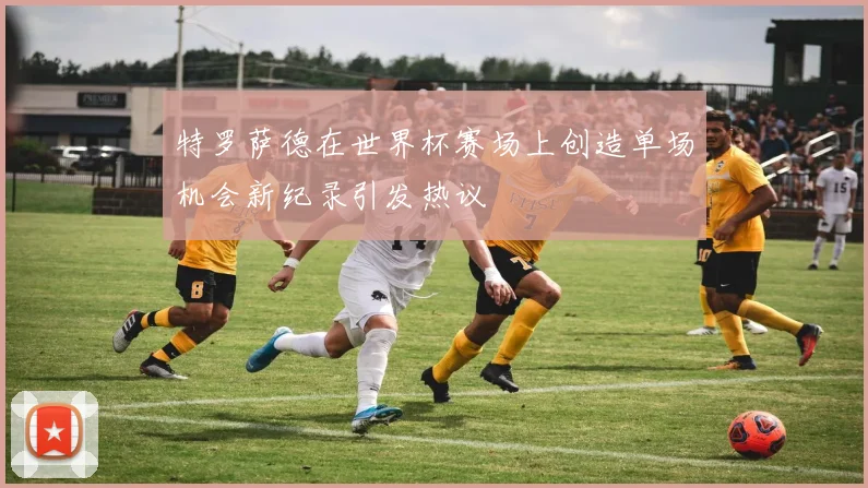 特罗萨德在世界杯赛场上创造单场机会新纪录引发热议