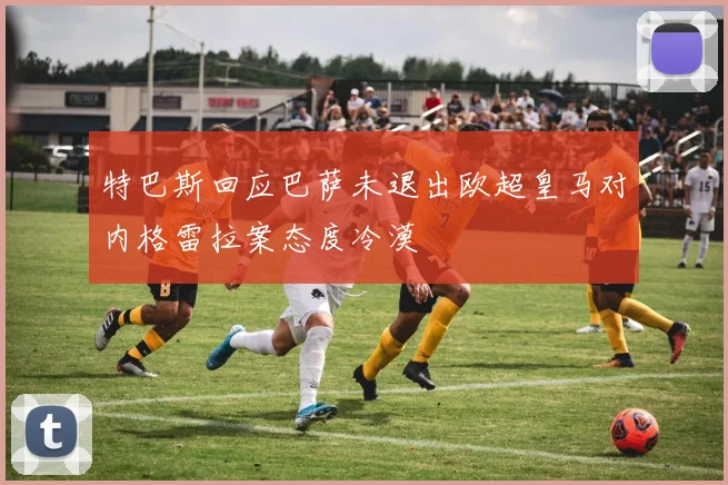 特巴斯回应巴萨未退出欧超皇马对内格雷拉案态度冷漠