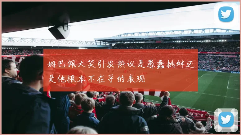 姆巴佩大笑引发热议是愚蠢挑衅还是他根本不在乎的表现