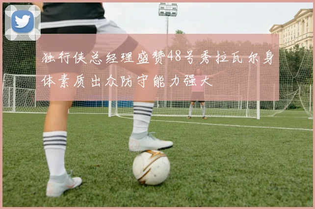 独行侠总经理盛赞48号秀拉瓦尔身体素质出众防守能力强大