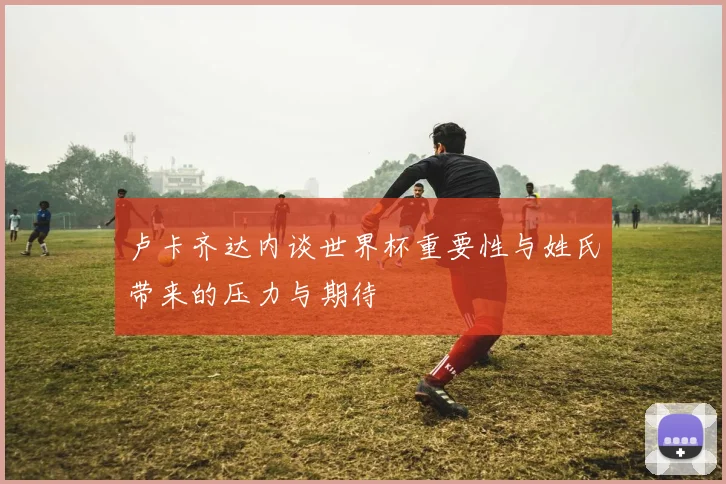 卢卡齐达内谈世界杯重要性与姓氏带来的压力与期待