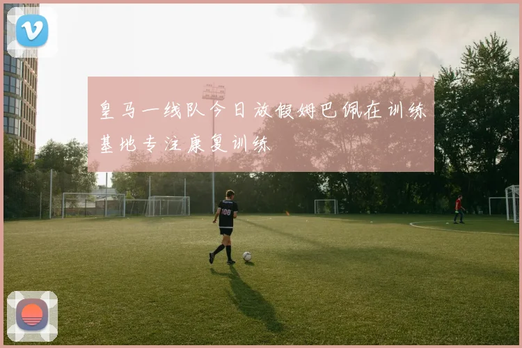 皇马一线队今日放假姆巴佩在训练基地专注康复训练