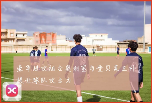 豪华进攻组合奥利塞与登贝莱互补提升球队攻击力